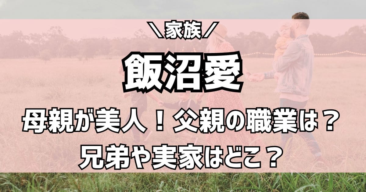 飯沼愛の実家や父親の職業は？母親が美人で兄弟は姉がいる家族構成